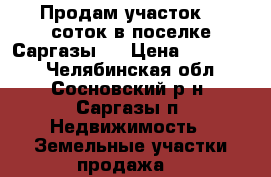 Продам участок 10 соток в поселке Саргазы.  › Цена ­ 600 000 - Челябинская обл., Сосновский р-н, Саргазы п. Недвижимость » Земельные участки продажа   
